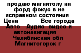 продаю магнитолу на форд-фокус в не исправном состоянии › Цена ­ 2 000 - Все города Авто » Аудио, видео и автонавигация   . Челябинская обл.,Магнитогорск г.